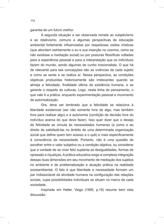 110
garantia de um futuro melhor.
A segunda situação a ser observada remete ao subjetivismo
e ao relativismo, comuns a algumas perspectivas de educação
ambiental fortemente influenciadas por respeitosas visões místicas
(que abordam estritamente o eu e sua inserção no cosmos, como se
não existisse a mediação social) ou por posturas filosóficas voltadas
para a experiência pessoal e para a interpretação que os indivíduos
fazem do mundo, sendo algumas de cunho irracionalista. O que há
de relevante para tais concepções são as vivências de cada sujeito
e como se sente e se realiza aí. Nessa perspectiva, as condições
objetivas produzidas historicamente são irrelevantes quando se
almeja a felicidade, finalidade última da existência humana, e se
garante o respeito às culturas. Logo, nesta linha de pensamento, o
que vale é a prática, enquanto experimentação pessoal e movimento
de autorrealização.
Ora, deve ser lembrado que a felicidade se relaciona à
liberdade existencial (ser não somente livre de algo, mas também
livre para realizar algo) e à autonomia (condição de decisão livre do
indivíduo acerca do que deve fazer). Isso quer dizer que o desejo
de felicidade se vincula às necessidades humanas (a como e ao
direito de satisfazê-las no âmbito de uma determinada organização
social que define quem tem acesso a o quê) e mais especificamente
à consciência da necessidade. Portanto, não é uma questão de
escolher entre o valor subjetivo ou a condição objetiva, ou considerar
que a vontade de se viver feliz suplanta as desigualdades, formas de
opressão e injustiças. A prática educativa exige a complexa integração
dessas duas dimensões em seu movimento de mediação dos sujeitos
no ambiente e de problematização e atuação prática na realidade
socioambiental. O fato é que liberdade e necessidade formam um
par indissociável da atividade humana na configuração das relações
sociais, cujas possibilidades individuais se situam no marco de cada
sociedade.
Inspirada em Heller, Veiga (1995, p.19) resume bem esta
discussão:
 