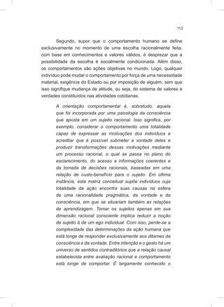 113
Segundo, supor que o comportamento humano se define
exclusivamente no momento de uma escolha racionalmente feita,
com base em conhecimentos e valores válidos, é desprezar que a
possibilidade da escolha é socialmente condicionada. Além disso,
os comportamentos são ações objetivas no mundo. Logo, qualquer
indivíduo pode mudar o comportamento por força de uma necessidade
material, exigência do Estado ou por imposição de alguém, sem que
isso signifique mudança de atitude, ou seja, do sistema de valores e
verdades constituídos nas atividades cotidianas.
A orientação comportamental é, sobretudo, aquela
que foi incorporada por uma psicologia da consciência
que aposta em um sujeito racional. Isso significa, por
exemplo, considerar o comportamento uma totalidade
capaz de expressar as motivações dos indivíduos e
acreditar que é possível submeter a vontade deles e
produzir transformações dessas motivações mediante
um processo racional, o qual se passa no plano do
esclarecimento, do acesso a informações coerentes e
da tomada de decisões racionais, baseadas em uma
relação de custo-benefício para o sujeito. Em última
instância, esta matriz conceitual supõe indivíduos cuja
totalidade da ação encontra suas causas na esfera
de uma racionalidade pragmática, da vontade e da
consciência, em que se situariam também as relações
de aprendizagem. Tomar os sujeitos apenas em sua
dimensão racional consciente implica reduzir a noção
de sujeito à de um ego individual. Com isso, perde-se a
complexidade das determinações da ação humana que
está longe de responder exclusivamente aos ditames da
consciência e da vontade. Entre intenção e o gesto há um
universo de sentidos contraditórios que a relação causal
estabelecida entre avaliação racional e comportamento
está longe de comportar. É largamente conhecido o
 