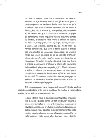 115
Na raiz do dilema, está um entendimento da relação
entre teoria e prática em termos de lógica formal, para a
qual os opostos se excluem. Assim, se a teoria se opõe
à prática, uma exclui a outra. Portanto, se um curso é
teórico, ele não é prático; e, se é prático, não é teórico.
E, na medida em que o professor é revestido do papel
de defensor da teoria enquanto o aluno assume a defesa
da prática, a oposição entre teoria e prática se traduz,
na relação pedagógica, como oposição entre professor
e aluno. No entanto, admite-se, de modo mais ou
menos consensual, que tanto a teoria quanto a prática
são importantes no processo pedagógico, do mesmo
modo que esse processo se dá na relação professor-
aluno, não sendo, pois, possível excluir um dos pólos da
relação em benefício do outro. Dir-se-á, pois, que teoria
e prática, assim como professor e aluno são elementos
indissociáveis do processo pedagógico. Nestes termos,
a saída do dilema por um ou por outro de seus pólos
constitutivos revela-se igualmente difícil e, no limite,
impossível. Eis por que as duas tendências pedagógicas
vigentes na atualidade resultam igualmente incapazes de
resolver o dilema pedagógico.
Pelo exposto, observa-se o argumento central do texto: a defesa
da indissociabilidade entre teoria e prática. Ou melhor, a necessidade
efetiva de se realizar um movimento no
... qual a teoria nega a prática enquanto prática imediata,
isto é, nega a prática como um fato dado para revelá-la
em suas mediações e como práxis social, ou seja, como
atividade socialmente produzida e produtora da existência
social.Ateorianegaapráticacomocomportamentoeação
dados, mostrando que se trata de processos históricos
determinados pela ação dos homens que, depois,
 