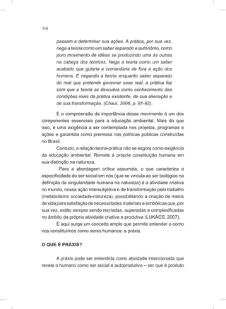 116
passam a determinar sua ações. A prática, por sua vez,
nega a teoria como um saber separado e autonômo, como
puro movimento de idéias se produzindo uma às outras
na cabeça dos teóricos. Nega a teoria como um saber
acabado que guiaria e comandaria de fora a ação dos
homens. E negando a teoria enquanto saber separado
do real que pretende governar esse real, a prática faz
com que a teoria se descubra como conhecimento das
condições reais da prática existente, de sua alienação e
de sua transformação. (Chauí, 2006, p. 81-82).
E a compreensão da importância desse movimento é um dos
componentes essenciais para a educação ambiental. Mais do que
isso, é uma exigência a ser contemplada nos projetos, programas e
ações e garantida como premissa nas políticas públicas construídas
no Brasil.
Contudo, a relação teoria-prática não se esgota como exigência
da educação ambiental. Remete à própria constituição humana em
sua distinção na natureza.
Para a abordagem crítica assumida, o que caracteriza a
especificidade do ser social em nós (que se vincula ao ser biológico na
definição da singularidade humana na natureza) é a atividade criativa
no mundo, nossa ação intersubjetiva e de transformação pelo trabalho
(metabolismo sociedade-natureza), possibilitando a criação de meios
de vida para satisfação de necessidades materiais e simbólicas que, por
sua vez, estão sempre sendo recriadas, superadas e complexificadas
no âmbito da própria atividade criativa e produtiva (LUKÁCS, 2007).
E aqui surge um conceito amplo que permite entender o como
nos constituímos como seres humanos: a práxis.
O QUE É PRÁXIS?
A práxis pode ser entendida como atividade intencionada que
revela o humano como ser social e autoprodutivo – ser que é produto
 