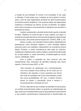 117
e criação de sua atividade no mundo e em sociedade. É ato, ação
e interação. É pela práxis que a espécie se torna gênero humano,
assim, junto às suas objetivações primárias de ação transformadora
da natureza exterior (trabalho), o ser social se realiza nas objetivações
(materiais e simbólicas) da ciência, da arte, da filosofia, da religião,
entre outros processos comunicacionais e interativos que permitem a
produção da cultura.
A práxis compreende a decisão teórica tanto quanto a decisão
da ação. “Significa um modo de agir no qual o agente, sua ação e o
produto de sua ação são termos intrinsecamente ligados e dependentes
uns dos outros, não sendo possível separá-los” (CHAUÍ, 2006, p. 23).
Sendo a práxis uma atividade teórico-prática (ideal/material),
apresenta-se como atividade subjetiva e como atividade objetiva
(exercida sobre uma realidade, independente da consciência acerca
desta). Portanto, a práxis caracteriza-se pela ação do indivíduo,
mediado por relações sociais, sobre a matéria, visando à transformação
do “mundo exterior” e, nesse movimento, a transformação do mundo
interior. (VÁSQUEZ, 2007).
Com a práxis, a produção do novo torna-se uma das
características mais marcantes da atividade realizada pelo Homo
sapiens. Como diz Lessa (2001, p. 95):
Todo processo de objetivação cria, necessariamente,
uma nova situação sócio-histórica, de tal modo que os
indivíduos são forçados a novas respostas que devem
dar conta da satisfação das novas necessidades a partir
das novas possibilidades. Por isso, a história humana
jamais se repete: a reprodução social é sempre e
necessariamente a produção do novo.
Por fim, cabe afirmar que o caráter da atividade humana possui
um sentido eminentemente prático na garantia da materialização de
algo, posto que a atividade teórica que se opera apenas no pensamento
e que propicia conhecimentos imprescindíveis à transformação da
 