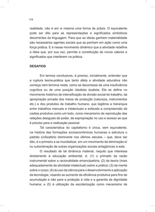 118
realidade, não é em si mesma uma forma de práxis. O equivalente
pode ser dito para as representações e significados simbólicos
decorrentes da linguagem. Para que as ideias ganhem materialidade
são necessários agentes sociais que as ponham em ação como uma
força prática. E é nesse movimento dinâmico que a atividade redefine
a ideia que, por sua vez, permite a constituição de novos valores e
significados que interferem na prática.
DESAFIOS
Em termos conclusivos, é preciso, inicialmente, entender que
a ruptura teoria-prática que tanto afeta a atividade educativa não
começa nem termina nesta, como se decorresse de uma insuficiência
cognitiva ou de uma posição idealista dualista. Ela se define no
movimento histórico de intensificação da divisão social do trabalho, da
apropriação privada dos meios de produção (natureza, instrumentos
etc.) e dos produtos do trabalho humano, que legitima a hierarquia
entre trabalhos manuais e intelectuais e esfacela a compreensão da
cadeia produtiva como um todo, como mecanismo de reprodução das
relações desiguais de poder, de expropriação no uso e acesso ao que
é preciso para a realização pessoal.
Tal característica do capitalismo é única, sem equivalente,
na história das formações socioeconômicas humanas e estrutura o
padrão civilizatório dominante nos últimos séculos – que, deve ser
dito, é o primeiro a se mundializar, em um movimento de eliminação e/
ou subordinação de outras organizações sociais antagônicas a esta.
O resultado de tal dinâmica material, naquilo que interessa
diretamente à educação ambiental, é: (1) o primado da razão
instrumental sobre a racionalidade emancipatória; (2) da teoria (mais
adequadamente da atividade intelectual) sobre a prática; (3) da mente
sobre o corpo; (4) do uso da ciência para o desenvolvimento e aplicação
da tecnologia, visando ao aumento da eficiência produtiva para fins de
acumulação e não para a proteção à vida e a garantia da dignidade
humana; e (5) à utilização da escolarização como mecanismo de
 