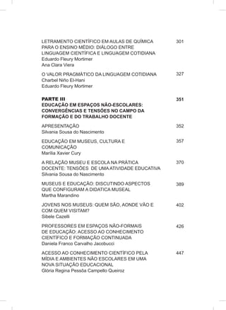 LETRAMENTO CIENTÍFICO EM AULAS DE QUÍMICA
PARA O ENSINO MÉDIO: DIÁLOGO ENTRE
LINGUAGEM CIENTÍFICA E LINGUAGEM COTIDIANA
Eduardo Fleury Mortimer
Ana Clara Viera
O VALOR PRAGMÁTICO DA LINGUAGEM COTIDIANA
Charbel Niño El-Hani
Eduardo Fleury Mortimer
PARTE III
EDUCAÇÃO EM ESPAÇOS NÃO-ESCOLARES:
CONVERGÊNCIAS E TENSÕES NO CAMPO DA
FORMAÇÃO E DO TRABALHO DOCENTE
APRESENTAÇÃO
Silvania Sousa do Nascimento
EDUCAÇÃO EM MUSEUS, CULTURA E
COMUNICAÇÃO
Marília Xavier Cury
A RELAÇÃO MUSEU E ESCOLA NA PRÁTICA
DOCENTE: TENSÕES DE UMA ATIVIDADE EDUCATIVA
Silvania Sousa do Nascimento
MUSEUS E EDUCAÇÃO: DISCUTINDO ASPECTOS
QUE CONFIGURAM A DIDATICA MUSEAL
Martha Marandino
JOVENS NOS MUSEUS: QUEM SÃO, AONDE VÃO E
COM QUEM VISITAM?
Sibele Cazelli
PROFESSORES EM ESPAÇOS NÃO-FORMAIS
DE EDUCAÇÃO: ACESSO AO CONHECIMENTO
CIENTÍFICO E FORMAÇÃO CONTINUADA
Daniela Franco Carvalho Jacobucci
ACESSO AO CONHECIMENTO CIENTÍFICO PELA
MÍDIA E AMBIENTES NÃO ESCOLARES EM UMA
NOVA SITUAÇÃO EDUCACIONAL
Glória Regina Pessôa Campello Queiroz
301
327
351
352
357
370
389
402
426
447
 