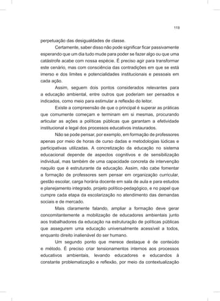 119
perpetuação das desigualdades de classe.
Certamente, saber disso não pode significar ficar passivamente
esperando que um dia tudo mude para poder se fazer algo ou que uma
catástrofe acabe com nossa espécie. É preciso agir para transformar
este cenário, mas com consciência das contradições em que se está
imerso e dos limites e potencialidades institucionais e pessoais em
cada ação.
Assim, seguem dois pontos considerados relevantes para
a educação ambiental, entre outros que poderiam ser pensados e
indicados, como meio para estimular a reflexão do leitor.
Existe a compreensão de que o principal é superar as práticas
que comumente começam e terminam em si mesmas, procurando
articular as ações a políticas públicas que garantam a efetividade
institucional e legal dos processos educativos instaurados.
Não se pode pensar, por exemplo, em formação de professores
apenas por meio de horas de curso dadas e metodologias lúdicas e
participativas utilizadas. A concretização da educação no sistema
educacional depende de aspectos cognitivos e de sensibilização
individual, mas também de uma capacidade concreta de intervenção
naquilo que é estruturante da educação. Assim, não cabe fomentar
a formação de professores sem pensar em organização curricular,
gestão escolar, carga horária docente em sala de aula e para estudos
e planejamento integrado, projeto político-pedagógico, e no papel que
cumpre cada etapa da escolarização no atendimento das demandas
sociais e de mercado.
Mais claramente falando, ampliar a formação deve gerar
concomitantemente a mobilização de educadores ambientais junto
aos trabalhadores da educação na estruturação de políticas públicas
que assegurem uma educação universalmente acessível a todos,
enquanto direito inalienável do ser humano.
Um segundo ponto que merece destaque é de conteúdo
e método. É preciso criar tensionamentos internos aos processos
educativos ambientais, levando educadores e educandos à
constante problematização e reflexão, por meio da contextualização
 