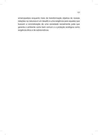 121
emancipadora enquanto meio de transformação objetiva de nossas
relações na natureza é um desafio e uma exigência para aqueles que
buscam a concretização de uma sociedade socialmente justa que
garanta o ambiente como bem comum e a proteção ecológica como
exigência ética e de sobrevivência.
 
