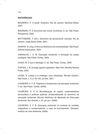 122
REFERÊNCIAS
BOURDIEU, P. O poder simbólico. Rio de Janeiro: Bertrand Brasil,
2007.
BOURDIEU, P. A economia das trocas simbólicas. 6. ed. São Paulo:
Perspectiva, 2005.
BOTTOMORE, T. (Ed.). Dicionário do pensamento marxista. Rio de
Janeiro: Jorge Zahar Editor, 2001.
DUARTE, N. (Org.) Crítica ao fetichismo da individualidade. São Paulo:
Autores Associados, 2004.
CARVALHO, I. C. M. Educação ambiental: a formação do sujeito
ecológico. São Paulo: Cortez, 2004.
CHAUÍ, M. O que é ideologia. 2. ed. São Paulo: Cortez, 2006.
FOSTER, J. B. Ecology against capitalism. New York: Monthly Review
Press, 2002.
LESSA, S. Lukács e a ontologia: uma introdução. Revista Outubro,
São Paulo, n. 5, p. 83-100, jul./dez. 2001.
LOUREIRO, C. F. B. Trajetória e fundamentos da educação ambiental.
3. ed. São Paulo: Cortez, 2009a.
LOUREIRO, C. F. B. Mundialização do capital, sustentabilidade
democrática e políticas públicas: problematizando os caminhos da
educação ambiental. Revista Eletrônica do Mestrado em Educação
Ambiental. Rio Grande, v. 22, jan./jun. 2009b.
LOUREIRO, C. F. B. Educação ambiental no contexto de medidas
mitigadoras e compensatórias: o caso do licenciamento. Salvador:
Instituto do meio Ambiente, 2009c.
 