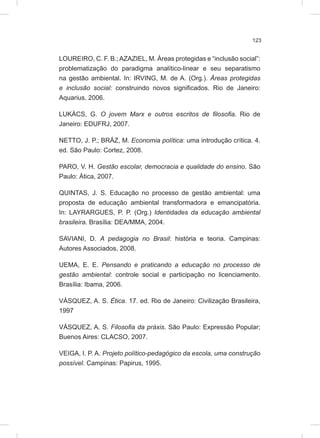 123
LOUREIRO, C. F. B.;AZAZIEL, M. Áreas protegidas e “inclusão social”:
problematização do paradigma analítico-linear e seu separatismo
na gestão ambiental. In: IRVING, M. de A. (Org.). Áreas protegidas
e inclusão social: construindo novos significados. Rio de Janeiro:
Aquarius, 2006.
LUKÁCS, G. O jovem Marx e outros escritos de filosofia. Rio de
Janeiro: EDUFRJ, 2007.
NETTO, J. P.; BRÁZ, M. Economia política: uma introdução crítica. 4.
ed. São Paulo: Cortez, 2008.
PARO, V. H. Gestão escolar, democracia e qualidade do ensino. São
Paulo: Ática, 2007.
QUINTAS, J. S. Educação no processo de gestão ambiental: uma
proposta de educação ambiental transformadora e emancipatória.
In: LAYRARGUES, P. P. (Org.) Identidades da educação ambiental
brasileira. Brasília: DEA/MMA, 2004.
SAVIANI, D. A pedagogia no Brasil: história e teoria. Campinas:
Autores Associados, 2008.
UEMA, E. E. Pensando e praticando a educação no processo de
gestão ambiental: controle social e participação no licenciamento.
Brasília: Ibama, 2006.
VÁSQUEZ, A. S. Ética. 17. ed. Rio de Janeiro: Civilização Brasileira,
1997
VÁSQUEZ, A. S. Filosofia da práxis. São Paulo: Expressão Popular;
Buenos Aires: CLACSO, 2007.
VEIGA, I. P. A. Projeto político-pedagógico da escola, uma construção
possível. Campinas: Papirus, 1995.
 