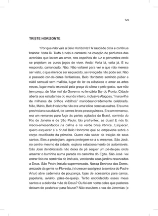 125
TRISTE HORIZONTE
“Por que não vais a Belo Horizonte? A saudade cicia e continua
branda: Volta lá. Tudo é belo e cantante na coleção de perfumes das
avenidas que levam ao amor, nos espelhos de luz e penumbra onde
se projetam os puros jogos de viver. Anda! Volta lá, volta já. E eu
respondo, carrancudo: Não. Não voltarei para ver o que não merece
ser visto, o que merece ser esquecido, se revogado não pode ser. Não
o passado cor-de-cores fantásticas, Belo Horizonte sorrindo púber e
núbil sensual sem malícia, lugar de ler os clássicos e amar as artes
novas, lugar muito especial pela graça do clima e pelo gosto, que não
tem preço, de falar mal do Governo no lendário Bar do Ponto. Cidade
aberta aos estudantes do mundo inteiro, inclusive Alagoas, “maravilha
de milhares de brilhos vidrilhos” mariodeandrademente celebrada.
Não, Mário, Belo Horizonte não era uma tolice como as outras. Era uma
provinciana saudável, de carnes leves pesseguíneas. Era um remanso,
era um remanso para fugir às partes agitadas do Brasil, sorrindo do
Rio de Janeiro e de São Paulo: tão prafrentex, as duas! E nós lá:
macio-amesendados na calma e na verde brisa irônica...Esquecer,
quero esquecer é a brutal Belo Horizonte que se empavona sobre o
corpo crucificado da primeira. Quero não saber da traição de seus
santos. Eles a protegiam, agora protegem-se a si mesmos. São José,
no centro mesmo da cidade, explora estacionamento de automóveis.
São José dendroclasta não deixa de pé sequer um pé-de-pau onde
amarrar o burrinho numa parada no caminho do Egito. São José vai
entrar feio no comércio de imóveis, vendendo seus jardins reservados
a Deus. São Pedro instala supermercado. Nossa Senhora das Dores,
amizade da gente na Floresta, (vi crescer sua igreja à sombra do Padre
Artur) abre caderneta de poupança, lojas de acessórios para carros,
papelaria, aviário, pães-de-queijo. Terão endoidecido esses meus
santos e a dolorida mãe de Deus? Ou foi em nome deles que pastores
deixam de pastorear para faturar? Não escutem a voz de Jeremias (e
 