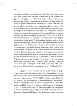 126
é o Senhor que fala por sua boca de vergasta): “Eu vos introduzi numa
terra fértil, e depois de lá entrardes a profanastes. Ai dos pastores que
perdem e despedaçam o rebanho da minha pastagem! Eis que os
visitarei para castigar a esperteza de seus desígnios”. Fujo da ignóbil
visão de tendas obstruindo as alamedas do Senhor. Tento fugir da
própria cidade, reconfortar-me em seu austero píncaro serrano. De
lá verei uma longínqua, purificada Belo Horizonte sem escutar o rumor
dos negócios abafando a litania dos fieis. Lá o imenso azul desenha
ainda as mensagens de esperança nos homens pacificados - os doces
mineiros que teimam em existir no caos e no tráfico. Em vão tento a
escalada. Cassetetes e revólveres me barram a subida que era alegria
dominical de minha gente. Proibido escalar. Proibido sentir o ar de
liberdade destes cimos, proibido viver a selvagem intimidade destas
pedras que se vão desfazendo em forma de dinheiro. Esta serra tem
dono. Não mais a natureza a governa. Desfaz-se, com o minério, uma
antiga aliança, um rito da cidade. Desiste ou leva bala. Encurralados
todos, a Serra do Curral, os moradores cá embaixo. Jeremias me
avisa: “Foi assolada toda a serra; de improviso derrubaram minhas
tendas, abateram meus pavilhões. Vi os montes, e eis que tremiam.
E todos os outeiros estremeciam. Olhei terra, e eis que estava
vazia, sem nada nada nada”. Sossega minha saudade. Não me
cicies outra vez o impróprio convite. Não quero mais, não quero
ver-te, meu Triste Horizonte e destroçado amor” (ANDRADE,1977).
A graça do clima, bem que não tem preço, alterou ao longo
dos anos e o número de veículos automotores congestionou o tráfego
sacrificou o fícus e outras árvores das avenidas e consequentemente
deteriorou a qualidade de vida. Em 1963, quando a população girava
em torno de 900 mil habitantes, foram emplacados 42 mil veículos,
cerca de um carro para cada 21 citadinos (apud DUARTE, 2007). Em
outubro de 2009, a frota de veículos em Belo Horizonte contabilizava
1.205.415, trinta vezes mais, um salto assustador que representa
a terceira maior frota do país (Departamento Nacional de Transito-
Denatran). As capitais São Paulo e Rio de Janeiro ocupam o primeiro
 