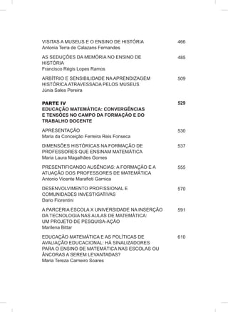 VISITAS A MUSEUS E O ENSINO DE HISTÓRIA
Antonia Terra de Calazans Fernandes
AS SEDUÇÕES DA MEMÓRIA NO ENSINO DE
HISTÓRIA
Francisco Régis Lopes Ramos
ARBÍTRIO E SENSIBILIDADE NA APRENDIZAGEM
HISTÓRICA ATRAVESSADA PELOS MUSEUS
Júnia Sales Pereira
PARTE IV
EDUCAÇÃO MATEMÁTICA: CONVERGÊNCIAS
E TENSÕES NO CAMPO DA FORMAÇÃO E DO
TRABALHO DOCENTE
APRESENTAÇÃO
Maria da Conceição Ferreira Reis Fonseca
DIMENSÕES HISTÓRICAS NA FORMAÇÃO DE
PROFESSORES QUE ENSINAM MATEMÁTICA
Maria Laura Magalhães Gomes
PRESENTIFICANDO AUSÊNCIAS: A FORMAÇÃO E A
ATUAÇÃO DOS PROFESSORES DE MATEMÁTICA
Antonio Vicente Marafioti Garnica
DESENVOLVIMENTO PROFISSIONAL E
COMUNIDADES INVESTIGATIVAS
Dario Fiorentini
A PARCERIA ESCOLA X UNIVERSIDADE NA INSERÇÃO
DA TECNOLOGIA NAS AULAS DE MATEMÁTICA:
UM PROJETO DE PESQUISA-AÇÃO
Marilena Bittar
EDUCAÇÃO MATEMÁTICA E AS POLÍTICAS DE
AVALIAÇÃO EDUCACIONAL: HÁ SINALIZADORES
PARA O ENSINO DE MATEMÁTICA NAS ESCOLAS OU
ÂNCORAS A SEREM LEVANTADAS?
Maria Tereza Carneiro Soares
466
485
509
529
530
537
555
570
591
610
 