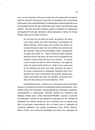129
mar, os rios e lagoas continuam recebendo uma carga alta de esgotos
além de resíduos industriais e agrícolas. O paradigma da lucratividade
perde para o da sustentabilidade.Amobilização e organização tênue da
comunidade ainda não são suficientes para mudar radicalmente esse
quadro. Há dois anos BH começou operar a Estação de Tratamento
de Esgoto-ETE-Arruda. Até então, ele era lançado in natura no rio das
Velhas, bacia do rio São Francisco.
Eu vim aqui foi pra falar de bosta, de gente e de bicho
e de mãos dadas com Nhô Constanço, personagem de
Benito Barreto (1974) peço com perdão da palavra as
vossas licenças e digo: tem aí uns filhos da comarca que
tão fazendo coisa já de delongadas datas, despejando
na água boa deste rio... Agora vosmicês todos prestem
atenção que eu não quero ver mais riso ou arreganhos de
ninguém, todos tratem de ouvir e me escutar.... eu ponho
é que a pispiar de abril, eu Nhô Constanço, vou cagar de
porta em porta minha bosta em todas essas casas que
eu tou falando pra parar com esta vergonha de sujar o
rio nosso..(acrescento as calçadas). Ninguém mais rira e
grande veio a ser o movimento nos quintais aquele mês.
Cada uma tratava de cavar sua sentina, comprava cal e
dava do fato ciência ao mundo (Barreto, 1974).
Contraditoriamente, o Brasil com níveis baixos de saneamento
aquece o mercado de consumo de aparelhos eletros-domésticos. Com
apetite voraz e IPI reduzido, compra geladeiras, televisões, celulares,
computadores e impressoras. Recente relatório do Programa das
Nações Unidas para o Meio Ambiente-PNUMA aponta o aumento
da produção mundial de lixo eletrônico estimada em 40 milhões de
toneladas. Ao mesmo tempo em que reconhece que os paises ricos
são os principais responsáveis, faz um alerta para a explosão do
consumo eletrônico nos paises emergentes como Brasil, México,
Índia e China, sem nenhuma estratégia para lidar com a geração de
 