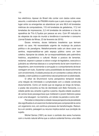 130
lixo eletrônico. Apesar do Brasil não contar com dados sobre esse
assunto, a estimativa do PNUMA mostra que o país ocupa o segundo
lugar entre os emergentes ao abandonar por ano 96,8 mil toneladas
métricas de computadores, 115 mil toneladas de geladeiras, 17,2 mil
toneladas de impressoras, 2,2 mil toneladas de celulares e o lixo de
aparelhos de TVs 0,7quilos por pessoa ao ano. Com IPI reduzido e
às vésperas da copa do mundo a tendência é aumentar o consumo
(Jornal Estado de Minas, 23 de fevereiro de 2010).
Doces mineiros, doces bárbaros brasileiros que teimam
existir no caos. Há necessidade urgente de mudança de postura
política e de paradigma. Metaforicamente cada um deve cavar sua
sentina, responsabilizar-se pelo espaço público como um bem
coletivo. Apropriar da cidade, ter co-responsabilidade pelo patrimônio
histórico, arquitetônico e cultural. Mudar a postura de lamentar,
reclamar, esperar e passar a cobrar e exigir do legislativo, executivo e
judiciário as reformas básicas e o cumprimento da lei sem incentivar o
despotismo, sem incrementar a corrupção e o comportamento de levar
vantagem em tudo. Sustentar outra possibilidade de desenvolvimento
com envolvimento. A cidade precisa de um constante e zeloso olhar do
cidadão, o bem público e o patrimônio natural pertencem à coletividade.
O olhar de Drummond numa perspectiva temporal revela
uma relação de intimidade e cumplicidade com a cidade construída
diuturnamente. Como um tecido que se esgarça ao longo do tempo,
o poeta não encontra os fios de identidade com Belo Horizonte, e a
cidade perde seu amante e ganha o poema. Aquela cidade saudável,
de carnes leves pesseguíneas que moldaram o jovem Itabirano passa
a ser uma tatuagem na memória, um retrato na parede e como dói!
Perceber e interpretar a cidade nessa perspectiva da pluralidade
dos significados é um exercício fundamental para compreendê-la como
um organismo vivo, em contínuo processo de transformação. Reduzi-
la a um cenário, paisagem ou recurso implica excluir sua condição de
sujeito.
Michel Serres (1991) ao rever o contrato dos seres humanos
com o mundo natural afirma que a cultura ocidental formou uma idéia
 