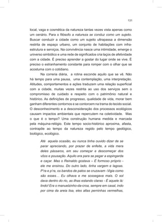 131
local, vaga e cosmética da natureza tantas vezes vista apenas como
um cenário. Para o filósofo a natureza se conduz como um sujeito.
Buscar conduzir a cidade como um sujeito ultrapassa a dimensão
restrita de espaço urbano, um conjunto de habitações com infra-
estrutura e serviços. Na convivência nasce uma intimidade, emerge o
universo simbólico e uma rede de significados cria laços de afetividade
com a cidade. É preciso aprender a gostar do lugar onde se vive. É
preciso o estranhamento constante para romper com o olhar que se
acostuma com o cotidiano.
Na correria diária, a rotina esconde aquilo que se vê. Não
há tempo para uma pausa, uma contemplação, uma interpretação.
Atitudes, comportamentos e ações traduzem uma relação superficial
com a cidade, muitas vezes restrita ao uso dos serviços sem o
compromisso de cuidado e respeito com o patrimônio natural e
histórico. As definições de progresso, qualidade de vida, morar bem
ganham diferentes contornos e se contorcem na trama do tecido social.
O desconhecimento e a desconsideração dos processos ecológicos
causam impactos ambientais que repercutem na coletividade. Mas
o que é o tempo? Uma construção humana medida e marcada
pela máquina-relógio. Este tempo socio-histórico aproxima, afasta,
contrapõe ao tempo da natureza regido pelo tempo geológico,
biológico, ecológico.
Até aquela ocasião, eu nunca tinha ouvido dizer de se
parar apreciando, por prazer de enfeite, a vida mera
deles pássaros, em seu começar e descomeçar dos
vôos e pousação. Aquilo era para se pegar a espingarda
e caçar. Mas o Reinaldo gostava – É formoso próprio -
ele me ensinou. Do outro lado, tinha vargem e lagoas.
P’ra e p’ra, os bandos de patos se cruzavam -Vigia como
são esses… Eu olhava e me sossegava mais. O sol
dava dentro do rio, as ilhas estando claras - É aquele lá:
lindo! Era o manuelzinho-da-croa, sempre em casal, indo
por cima da areia lisa, eles altas perninhas vermelhas,
 