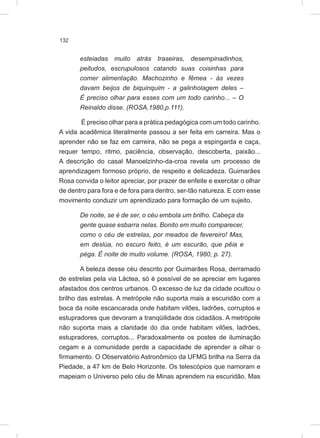 132
esteiadas muito atrás traseiras, desempinadinhos,
peitudos, escrupulosos catando suas coisinhas para
comer alimentação. Machozinho e fêmea - às vezes
davam beijos de biquinquim - a galinholagem deles –
É preciso olhar para esses com um todo carinho... – O
Reinaldo disse. (ROSA,1980,p.111).
É preciso olhar para a prática pedagógica com um todo carinho.
A vida acadêmica literalmente passou a ser feita em carreira. Mas o
aprender não se faz em carreira, não se pega a espingarda e caça,
requer tempo, ritmo, paciência, observação, descoberta, paixão...
A descrição do casal Manoelzinho-da-croa revela um processo de
aprendizagem formoso próprio, de respeito e delicadeza. Guimarães
Rosa convida o leitor apreciar, por prazer de enfeite e exercitar o olhar
de dentro para fora e de fora para dentro, ser-tão natureza. E com esse
movimento conduzir um aprendizado para formação de um sujeito.
De noite, se é de ser, o céu embola um brilho. Cabeça da
gente quase esbarra nelas. Bonito em muito comparecer,
como o céu de estrelas, por meados de fevereiro! Mas,
em deslúa, no escuro feito, é um escurão, que pêia e
péga. É noite de muito volume. (ROSA, 1980, p. 27).
A beleza desse céu descrito por Guimarães Rosa, derramado
de estrelas pela via Láctea, só é possível de se apreciar em lugares
afastados dos centros urbanos. O excesso de luz da cidade ocultou o
brilho das estrelas. A metrópole não suporta mais a escuridão com a
boca da noite escancarada onde habitam vilões, ladrões, corruptos e
estupradores que devoram a tranqüilidade dos cidadãos. A metrópole
não suporta mais a claridade do dia onde habitam vilões, ladrões,
estupradores, corruptos... Paradoxalmente os postes de iluminação
cegam e a comunidade perde a capacidade de aprender a olhar o
firmamento. O Observatório Astronômico da UFMG brilha na Serra da
Piedade, a 47 km de Belo Horizonte. Os telescópios que namoram e
mapeiam o Universo pelo céu de Minas aprendem na escuridão. Mas
 