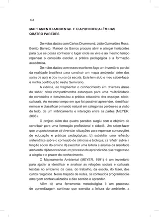 134
MAPEAMENTO AMBIENTAL E O APRENDER ALÉM DAS
QUATRO PAREDES
De mãos dadas com Carlos Drummond, João Guimarães Rosa,
Benito Barreto, Manoel de Barros procuro abrir e alargar horizontes
para que se possa conhecer o lugar onde se vive e ao mesmo tempo
repensar o conteúdo escolar, a prática pedagógica e a formação
acadêmica.
De mãos dadas com esses escritores faço um inventário parcial
da realidade brasileira para construir um mapa ambiental além das
salas de aula e dos muros da escola. Este tem sido o meu saber-fazer
e minha contribuição neste Seminário.
A ciência, ao fragmentar o conhecimento em diversas áreas
do saber, criou compartimentos estanques para uma multiplicidade
de conteúdos e desvinculou a prática educativa dos espaços sócio-
culturais. Ao mesmo tempo em que foi possível apreender, identificar,
nomear e classificar o mundo natural em categorias perdeu-se a visão
do todo, de um imbricamento e interação entre as partes (MEYER,
2008).
O projeto além das quatro paredes surgiu com o objetivo de
contribuir para uma formação profissional e cidadã. Um saber-fazer
que proporcionasse a) vivenciar situações para repensar concepções
de educação e práticas pedagógicas; b) subsidiar uma reflexão
sistemática sobre o conteúdo de ciências e biologia; c) refletir sobre a
função social do ensino d) exercitar uma leitura e análise da realidade
ambiental d) desencadear um processo de aprendizado que resgatasse
a alegria e o prazer do conhecimento.
O Mapeamento Ambiental (MEYER, 1991) é um inventário
para ajudar a identificar e analisar as relações sociais e culturais
tecidas no ambiente da casa, do trabalho, da escola, do lazer, dos
cultos religiosos. Neste traçado de redes, os conteúdos programáticos
emergem contextualizados e dão sentido o aprender.
Além de uma ferramenta metodológica é um processo
de aprendizagem contínuo que exercita a leitura do ambiente, a
 