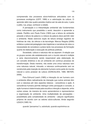 135
compreensão dos processos sócio-históricos articulados com os
processos ecológicos (LEFF, 1986) e a valorização da cultura. O
aprender além das quatro paredes implica sair da sala de aula, ir para
o pátio, rua, praça, conhecer a cidade.
A percepção e a interpretação ambiental são fundamentais
como instrumento que possibilita o sentir, descobrir e apreender a
cidade. Partilho com Paulo Freire (1983) que a leitura do ambiente
precede a leitura da palavra e a leitura da palavra deve permitir reler
o ambiente. Neste exercício duplo de leitura emerge registros de
histórias de vida, da ciência e da tecnologia. Marcos Reigota (2008)
enfatiza o potencial pedagógico das trajetórias e narrativas de vida e a
necessidade de considerar a práxis tanto nos processos de formação
quanto de elaboração e execução de políticas públicas.
Sociedade, cultura e natureza não se separam. A relação que
os grupos sociais vão estabelecendo com o mundo natural é múltipla
e varia diacronicamente sendo responsável pela elaboração de
um conceito dinâmico e de um ambiente em contínuo processo de
transformação. Desta maneira, não existe uma única natureza nem
uma natureza natural, intocada; a natureza continuamente vem se
construindo pela inserção do elemento humano como parte do mundo
natural e como produtor de cultura (GONCALVES, 1989, MEYER,
2008).
Para Edmund Leach (1985) a interação do ser humano com
o ambiente difere radicalmente da interação que outros animais têm
com a natureza pôr dois aspectos básicos - consciência e ação. A
consciência humana permite distinguir entre percepção e conceito, a
ação humana é determinada pela escolha e intenção e depende, entre
outras coisas, da maneira de como apreendemos e representamos
a organização do ambiente. Uma multiplicidade de percepções -
possibilitada pela complexidade do ambiente - adquire significados
próprios de acordo com os valores sócio-culturais. Ainda segundo
LEACH (1985:14)
quando “pensamos” e, sobretudo, quando exprimimos os
 