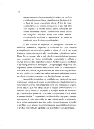 136
nossos pensamentos empreendendo ações que impõem
modificações no ambiente, simplificamos drasticamente
o fluxo da nossa experiência direta. Antes de mais,
segmentamos as nossas percepções, o que faz com
que “vejamos” o mundo exterior como constituído por
coisas separadas; depois, classificamos essas coisas
em categorias, impondo assim uma ordem artificial,
extremamente arbitrária e segmentada, ao universo
caótico da experiência sensorial imediata.
O ser humano ao expressar as percepções sensoriais da
realidade apreendida, registrada e codificada faz uma distinção
e simplificação do fluxo da experiência direta. O que é percebido
integrado passa a ser organizado, classificado e ordenado em partes.
Desta forma, pensar, falar e agir são três características humanas
que reordenam de forma simplificada, segmentada e artificial o
mundo exterior. Dois aspectos humanos fundamentais se destacam
e se distinguem nessas afirmações - uma percepção integrada e uma
expressão desse sentimento dissociado do todo. Os constituintes da
natureza, reino animal, vegetal e mineral, se entrelaçam na grande teia
da vida, porém quando referimos a eles, apresentamo-los isoladamente
reordenando-os em categorias que têm significados para nós.
A condição de sujeito e de igualdade com os demais seres na
maioria das vezes não é levada em consideração. Estabelecer com a
natureza um contrato natural aparece como uma necessidade urgente
neste século, que nos obriga rever a posição antropocêntrica e o
contrato com a natureza. Economia e ecologia devem se alinhar na
procura de outros estilos de consumo e principalmente novos modos
e valores de vida. O mapeamento ambiental além das quatro paredes
entrelaçado à cultura tem sido um exercício de razão e sentimento,
uma prática pedagógica que abre outras perspectivas para entender
o ser-tão e tecer atitudes e compromissos de sustentabilidade em que
o produto interno bruto lapidado seja qualidade de vida para todos.
 