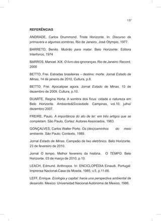 137
REFERÊNCIAS
ANDRADE, Carlos Drummond. Triste Horizonte. In: Discurso de
primavera e algumas sombras. Rio de Janeiro, José Olympio, 1977.
BARRETO, Benito. Mutirão para matar. Belo Horizonte: Editora
Interlivros, 1974
BARROS, Manoel. XIX. O livro das ignoranças. Rio de Janeiro: Record,
2000
BETTO, Frei. Estradas brasileiras – destino: morte. Jornal Estado de
Minas, 14 de janeiro de 2010, Cultura, p.8.
BETTO, Frei. Apocalipse agora. Jornal Estado de Minas, 10 de
dezembro de 2009, Cultura, p.10.
DUARTE, Regina Horta. A sombra dos fícus: cidade e natureza em
Belo Horizonte. Ambiente&Sociedade. Campinas, vol.10, julho/
dezembro 2007.
FREIRE, Paulo. A importância do ato de ler: em três artigos que se
completam. São Paulo, Cortez: Autores Associados, 1983.
GONÇALVES, Carlos Walter Porto. Os (des)caminhos do meio
ambiente. São Paulo: Contexto, 1989.
Jornal Estado de Minas. Campeão de lixo eletrônico. Belo Horizonte,
23 de fevereiro de 2010.
Jornal O tempo. Melhor fevereiro da história. O TEMPO. Belo
Horizonte, 03 de março de 2010, p.10.
LEACH, Edmund. Anthropos. In: ENCICLOPÉDIA Einaudi. Portugal:
Imprensa Nacional-Casa da Moeda, 1985, v.5, p.11-66.
LEFF, Enrique. Ecologia y capital: hacia una perspectiva ambiental de
desarollo. Mexico: Universidad Nacional Autónoma de Mexico, 1986.
 