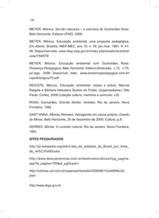 138
MEYER, Mônica. Ser-tão natureza – a natureza de Guimarães Rosa.
Belo Horizonte: Editora UFMG, 2008.
MEYER, Mônica. Educação ambiental: uma proposta pedagógica.
Em Aberto. Brasília: INEP-MEC, ano 10, n. 49, jan./mar. 1991. P. 41-
46. Disponível rede: www.rbep.inep.gov.br/index.php/emaberto/article/
view/758/679
MEYER, Mônica. Educação ambiental com Guimarães Rosa.
Presença Pedagógica. Belo Horizonte: Editora Dimensão, v.12, n.70,
jul./ago. 2006 Disponível rede: www.presencapedagogica.com.br/
capa6/artigos/70.pdf
REIGOTA, Marcos. Educação ambiental: utopia e práxis. Marcos
Reigota e Bárbara Heliodora Soares do Prado. (organizadores). São
Paulo: Cortez, 2008 (coleção cultura, memória e currículo: v.8)
ROSA, Guimarães. Grande Sertão: Veredas. Rio de Janeiro: Nova
Fronteira, 1984
SANT’ANNA, Affonso Romano. Advogando em causa própria. Estado
de Minas. Belo Horizonte, 20 de dezembro de 2009, Cultura, p.8.
SERRES, Michel. O contrato natural. Rio de Janeiro: Nova Fronteira,
1991.
SITES PESQUISADOS
http://pt.wikipedia.org/wiki/Lista_de_estados_do_Brasil_por_frota_
de_ve%C3%ADculos
http://www.descubraminas.com.br/destinosturisticos/hpg_pagina.
asp?id_pagina=705&id_pgiSuper=
http://noticias.uol.com.br/especiais/transito/2008/06/13/ult5848u32.
jhtm
http://www.ibge.gov.br
 