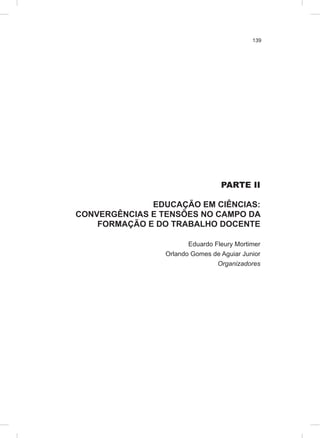 139
PARTE II
EDUCAÇÃO EM CIÊNCIAS:
CONVERGÊNCIAS E TENSÕES NO CAMPO DA
FORMAÇÃO E DO TRABALHO DOCENTE
Eduardo Fleury Mortimer
Orlando Gomes de Aguiar Junior
Organizadores
 