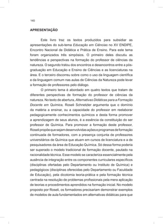 140
APRESENTAÇÃO
Este livro traz os textos produzidos para subsidiar as
apresentações do sub-tema Educação em Ciências no XV ENDIPE,
Encontro Nacional de Didática e Prática de Ensino. Para este tema
foram organizados três simpósios. O primeiro deles discutiu as
tendências e perspectivas na formação do professor de ciências da
natureza. O segundo tratou dos encontros e desencontros entre a pós-
graduação em Educação e Ensino de Ciências e as licenciaturas na
área. E o terceiro discorreu sobre como o uso da linguagem científica
e da linguagem comum nas aulas de Ciências da Natureza pode levar
a formação de professores pelo diálogo.
O primeiro tema é abordado em quatro textos que tratam de
diferentes perspectivas de formação do professor de ciências da
natureza. No texto de abertura, Alternativas Didáticas para a Formação
Docente em Química, Roseli Schnetzler argumenta que o domínio
da matéria a ensinar, ou a capacidade do professor em reelaborar
pedagogicamente conhecimentos químicos e desta forma promover
a aprendizagem de seus alunos, é a essência da constituição do ser
professor de Química. Para promover a formação deste professor,
Roselipropõequesejamdesenvolvidasaçõeseprogramasdeformação
continuada de formadores, com a presença conjunta de professores
universitários de Química que atuam em cursos de licenciatura e a de
pesquisadores da área de Educação Química. Só dessa forma poderia
ser superado o modelo tradicional de formação docente, pautado na
racionalidade técnica. Esse modelo se caracteriza essencialmente pela
ausência de integração entre os componentes curriculares específicos
(disciplinas ofertadas pelo Departamento ou Instituto de Química) e
pedagógicos (disciplinas oferecidas pelo Departamento ou Faculdade
de Educação), pela dicotomia teoria-prática e pela formação técnica
centrada na resolução de problemas profissionais pela mera aplicação
de teorias e procedimentos aprendidos na formação inicial. No modelo
proposto por Roseli, os formadores precisariam demonstrar exemplos
de modelos de aula fundamentados em alternativas didáticas para que
 