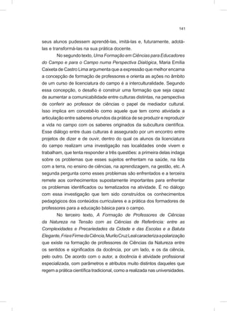 141
seus alunos pudessem aprendê-las, imitá-las e, futuramente, adotá-
las e transformá-las na sua prática docente.
No segundo texto, Uma Formação em Ciências para Educadores
do Campo e para o Campo numa Perspectiva Dialógica, Maria Emília
Caixeta de Castro Lima argumenta que a expressão que melhor encarna
a concepção de formação de professores e orienta as ações no âmbito
de um curso de licenciatura do campo é a interculturalidade. Segundo
essa concepção, o desafio é construir uma formação que seja capaz
de aumentar a comunicabilidade entre culturas distintas, na perspectiva
de conferir ao professor de ciências o papel de mediador cultural.
Isso implica em concebê-lo como aquele que tem como atividade a
articulação entre saberes oriundos da prática de se produzir e reproduzir
a vida no campo com os saberes originados da subcultura científica.
Esse diálogo entre duas culturas é assegurado por um encontro entre
projetos de dizer e de ouvir, dentro do qual os alunos da licenciatura
do campo realizam uma investigação nas localidades onde vivem e
trabalham, que tenta responder a três questões: a primeira delas indaga
sobre os problemas que esses sujeitos enfrentam na saúde, na lida
com a terra, no ensino de ciências, na aprendizagem, na gestão, etc. A
segunda pergunta como esses problemas são enfrentados e a terceira
remete aos conhecimentos supostamente importantes para enfrentar
os problemas identificados ou tematizados na atividade. É no diálogo
com essa investigação que tem sido construídos os conhecimentos
pedagógicos dos conteúdos curriculares e a prática dos formadores de
professores para a educação básica para o campo.
No terceiro texto, A Formação de Professores de Ciências
da Natureza na Tensão com as Ciências de Referência: entre as
Complexidades e Precariedades da Cidade e das Escolas e a Batuta
Elegante,FriaeFirmedaCiência,MuriloCruzLealcaracterizaapolarização
que existe na formação de professores de Ciências da Natureza entre
os sentidos e significados da docência, por um lado, e os da ciência,
pelo outro. De acordo com o autor, a docência é atividade profissional
especializada, com parâmetros e atributos muito distintos daqueles que
regem a prática científica tradicional, como a realizada nas universidades.
 