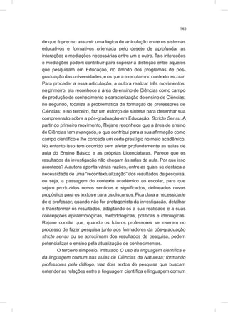 145
de que é preciso assumir uma lógica de articulação entre os sistemas
educativos e formativos orientada pelo desejo de aprofundar as
interações e mediações necessárias entre um e outro. Tais interações
e mediações podem contribuir para superar a distinção entre aqueles
que pesquisam em Educação, no âmbito dos programas de pós-
graduação das universidades, e os que a executam no contexto escolar.
Para proceder a essa articulação, a autora realizar três movimentos:
no primeiro, ela reconhece a área de ensino de Ciências como campo
de produção de conhecimento e caracterização do ensino de Ciências;
no segundo, focaliza a problemática da formação de professores de
Ciências; e no terceiro, faz um esforço de síntese para desenhar sua
compreensão sobre a pós-graduação em Educação, Scricto Sensu. A
partir do primeiro movimento, Rejane reconhece que a área de ensino
de Ciências tem avançado, o que contribui para a sua afirmação como
campo científico e lhe concede um certo prestígio no meio acadêmico.
No entanto isso tem ocorrido sem afetar profundamente as salas de
aula do Ensino Básico e as próprias Licenciaturas. Parece que os
resultados da investigação não chegam às salas de aula. Por que isso
acontece? A autora aponta várias razões, entre as quais se destaca a
necessidade de uma “recontextualização” dos resultados de pesquisa,
ou seja, a passagem do contexto acadêmico ao escolar, para que
sejam produzidos novos sentidos e significados, delineados novos
propósitos para os textos e para os discursos. Fica clara a necessidade
de o professor, quando não for protagonista da investigação, detalhar
e transformar os resultados, adaptando-os a sua realidade e a suas
concepções epistemológicas, metodológicas, políticas e ideológicas.
Rejane conclui que, quando os futuros professores se inserem no
processo de fazer pesquisa junto aos formadores da pós-graduação
stricto sensu ou se aproximam dos resultados de pesquisa, podem
potencializar o ensino pela atualização de conhecimentos.
O terceiro simpósio, intitulado O uso da linguagem científica e
da linguagem comum nas aulas de Ciências da Natureza: formando
professores pelo diálogo, traz dois textos de pesquisa que buscam
entender as relações entre a linguagem científica e linguagem comum
 