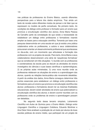146
nas práticas de professores do Ensino Básico, usando diferentes
perspectivas para a leitura dos dados empíricos. Traz ainda um
texto de revisão sobre diferentes modos de pensar e de falar que se
expressam no modelo de perfis conceituais. No primeiro texto, As
condições de diálogo entre professor e formador para um ensino que
promova a enculturação científica dos alunos, Anna Maria Pessoa
de Carvalho parte da constatação de que existe a necessidade de
estabelecer um diálogo entre professores e formadores visando
ampliar as bases para a educação científica. Tomando por base uma
pesquisa desenvolvida em uma escola em que já existia uma prática
colaborativa entre os professores, a autora e seus colaboradores
procuraram orientar um desenvolvimento profissional que acontecesse
no dia-a-dia, com um movimento que articulasse a formação dos
professores com os projetos da escola. Para tanto, Anna Maria e seus
colaboradores desenvolveram uma série de ‘sequências formativas’
que se constituíram em três situações: 1) reunião com as professoras
e coordenadoras da escola para se discutir as atividades de ensino
investigativo de ciências e suas bases científicas e epistemológicas;
2) as próprias aulas ministradas; 3) uma nova reunião onde as
professoras relatavam as situações de ensino e a aprendizagem dos
alunos, quando as relações teoria-prática são novamente debatidas.
A partir da análise dos dados, Anna Maria conseguiu determinar três
pontos essenciais para estabelecer um diálogo entre professores e
formadores para um ensino que promova a enculturação científica dos
alunos: professores e formadores devem ter as mesmas finalidades
educacionais; devem existir atividades de ensino que potencializem a
enculturação científica dos alunos; e devem ocorrer reuniões com os
professores onde os problemas de ensino e aprendizagem possam
ser debatidos.
No segundo texto desse terceiro simpósio, Letramento
Científico em Aulas de Química para o Ensino Médio: Diálogo entre
Linguagem Científica e Linguagem Cotidiana, Eduardo Mortimer e
Ana Clara Viera analisam a produção de um texto por alunos de duas
escolas públicas de ensino médio, que participam de um projeto de
 