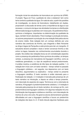 147
formação inicial de estudantes de licenciatura em química da UFMG.
O projeto “Água em Foco: qualidade de vida e cidadania” tem como
tema central a qualidade da água. Em sala de aula, a partir de questões
de investigação, os alunos de licenciatura, trabalhando em duplas,
propiciaram a discussão de temas como a importância da água e sua
escassez, o consumo de água nas atividades humanas e a distribuição
diferenciada da água no planeta e em nosso país. Os parâmetros físico-
químicos e biológicos, importantes na determinação da qualidade da
água, também foram abordados. Para investigar a produção de textos,
os autores pesquisaram a produção de uma redação feita pelos alunos
do ensino médio. Esta redação tem um começo definido por uma
narrativa das aventuras de Aninha, que chegando a Belo Horizonte
se dirige à lagoa da Pampulha e está pronta para dar um mergulho. O
estudante deverá completar o texto e tentar convencer Aninha a não
entrar na lagoa, baseada nos conhecimentos acumulados durante o
projeto. Na análise das redações levou-se em consideração aspectos
como a presença de parâmetros físico químicos de análise, os tempos
verbais, a presença de marcadores de linguagem científica, como as
metáforas gramaticais, e o tipo de seqüência textual predominante.
A análise mostrou a existência de três tipos de redação padrão: 1. A
redação tem início com um texto narrativo – tempo verbal no passado
e linguagem cotidiana – em seguida, nos deparamos com um texto
descritivo, argumentativo ou explicativo – tempo verbal no presente
e linguagem cientifica. O texto narrativo é então retomado para a
finalização da redação. 2. A redação é marcada pela presença de um
texto narrativo na introdução, e depois se utiliza o tempo presente,
com descrição de aspectos da Lagoa. Termina-se com a retomada da
narrativa. A linguagem é predominantemente cotidiana. 3. A redação é
marcada pela presença de um texto narrativo, do começo ao fim, com
predominância da linguagem cotidiana. Em algumas redações há uma
hibridização das linguagens cotidiana e científica, com intercalação de
trechos de uma e de outra. No geral os alunos demonstraram grandes
dificuldades em usar a linguagem científica e houve um predomínio
de redações dos tipos 2 e 3. O texto discute algumas hipóteses para
 