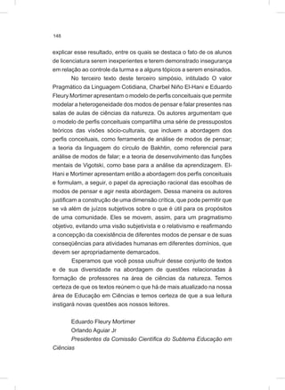 148
explicar esse resultado, entre os quais se destaca o fato de os alunos
de licenciatura serem inexperientes e terem demonstrado insegurança
em relação ao controle da turma e a alguns tópicos a serem ensinados.
No terceiro texto deste terceiro simpósio, intitulado O valor
Pragmático da Linguagem Cotidiana, Charbel Niño El-Hani e Eduardo
Fleury Mortimer apresentam o modelo de perfis conceituais que permite
modelar a heterogeneidade dos modos de pensar e falar presentes nas
salas de aulas de ciências da natureza. Os autores argumentam que
o modelo de perfis conceituais compartilha uma série de pressupostos
teóricos das visões sócio-culturais, que incluem a abordagem dos
perfis conceituais, como ferramenta de análise de modos de pensar;
a teoria da linguagem do círculo de Bakhtin, como referencial para
análise de modos de falar; e a teoria de desenvolvimento das funções
mentais de Vigotski, como base para a análise da aprendizagem. El-
Hani e Mortimer apresentam então a abordagem dos perfis conceituais
e formulam, a seguir, o papel da apreciação racional das escolhas de
modos de pensar e agir nesta abordagem. Dessa maneira os autores
justificam a construção de uma dimensão crítica, que pode permitir que
se vá além de juízos subjetivos sobre o que é útil para os propósitos
de uma comunidade. Eles se movem, assim, para um pragmatismo
objetivo, evitando uma visão subjetivista e o relativismo e reafirmando
a concepção da coexistência de diferentes modos de pensar e de suas
conseqüências para atividades humanas em diferentes domínios, que
devem ser apropriadamente demarcados.
Esperamos que você possa usufruir desse conjunto de textos
e de sua diversidade na abordagem de questões relacionadas à
formação de professores na área de ciências da natureza. Temos
certeza de que os textos reúnem o que há de mais atualizado na nossa
área de Educação em Ciências e temos certeza de que a sua leitura
instigará novas questões aos nossos leitores.
Eduardo Fleury Mortimer
Orlando Aguiar Jr
Presidentes da Comissão Científica do Subtema Educação em
Ciências
 