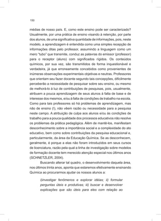 150
médias de nosso país. E, como este ensino pode ser caracterizado?
Usualmente, por uma prática de ensino visando à retenção, por parte
dos alunos, de uma significativa quantidade de informações, pois, neste
modelo, a aprendizagem é entendida como uma simples recepção de
informações ditas pelo professor, assumindo a linguagem como um
mero “tubo” que transmite, conduz as palavras do emissor (professor)
para o receptor (aluno) com significados rígidos. Os conteúdos
químicos, por sua vez, são transmitidos de forma inquestionável e
verdadeira, já que erroneamente concebidos como provenientes de
inúmeras observações experimentais objetivas e neutras. Professores
que orientam seu fazer docente segundo tais concepções, dificilmente
perceberão a necessidade de pesquisar sobre seu ensino, ou mesmo
de melhorá-lo à luz de contribuições de pesquisas, pois, usualmente,
atribuem a pouca aprendizagem de seus alunos à falta de base e de
interesse dos mesmos, e/ou à falta de condições de trabalho na escola.
Como para tais professores só há problemas de aprendizagem, mas
não de ensino (!), não vêem razão ou necessidade para a pesquisa
neste campo. A atribuição de culpa aos alunos e/ou às condições de
trabalho para a pouca qualidade dos processos educativos não resolve
os problemas da prática pedagógica. Além de mantê-los, manifestam
desconhecimento sobre a importância social e a complexidade do ato
educativo, bem como sobre contribuições da pesquisa educacional e,
particularmente, da área da Educação Química. Se as desconhecem,
geralmente, é porque a elas não foram introduzidos em seus cursos
de licenciatura, razão pela qual a linha de investigação sobre modelos
de formação docente tem merecido atenção especial nos últimos anos
(SCHNETZLER, 2004).
Buscando alterar tal quadro, o desenvolvimento daquela área,
nos últimos trinta anos, aponta que estaremos efetivamente ensinando
Química ao procurarmos ajudar os nossos alunos a:
i)investigar fenômenos e explorar idéias; ii) formular
perguntas úteis e produtivas; iii) buscar e desenvolver
explicações que são úteis para eles com relação ao
 