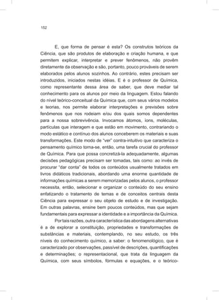 152
E, que forma de pensar é esta? Os construtos teóricos da
Ciência, que são produtos de elaboração e criação humana, e que
permitem explicar, interpretar e prever fenômenos, não provêm
diretamente da observação e são, portanto, pouco prováveis de serem
elaborados pelos alunos sozinhos. Ao contrário, estes precisam ser
introduzidos, iniciados nestas idéias. E é o professor de Química,
como representante dessa área de saber, que deve mediar tal
conhecimento para os alunos por meio da linguagem. Estou falando
do nível teórico-conceitual da Química que, com seus vários modelos
e teorias, nos permite elaborar interpretações e previsões sobre
fenômenos que nos rodeiam e/ou dos quais somos dependentes
para a nossa sobrevivência. Invocamos átomos, íons, moléculas,
partículas que interagem e que estão em movimento, contrariando o
modo estático e contínuo dos alunos conceberem os materiais e suas
transformações. Este modo de “ver” contra-intuitivo que caracteriza o
pensamento químico torna-se, então, uma tarefa crucial do professor
de Química. Para que possa concretizá-la adequadamente, algumas
decisões pedagógicas precisam ser tomadas, tais como: ao invés de
procurar “dar conta” de todos os conteúdos usualmente tratados em
livros didáticos tradicionais, abordando uma enorme quantidade de
informações químicas a serem memorizadas pelos alunos, o professor
necessita, então, selecionar e organizar o conteúdo do seu ensino
enfatizando o tratamento de temas e de conceitos centrais desta
Ciência para expressar o seu objeto de estudo e de investigação.
Em outras palavras, ensine bem poucos conteúdos, mas que sejam
fundamentais para expressar a identidade e a importância da Química.
Por tais razões, outra característica das abordagens alternativas
é a de explorar a constituição, propriedades e transformações de
substâncias e materiais, contemplando, no seu estudo, os três
níveis do conhecimento químico, a saber: o fenomenológico, que é
caracterizado por observações, passível de descrições, quantificações
e determinações; o representacional, que trata da linguagem da
Química, com seus símbolos, fórmulas e equações, e o teórico-
 
