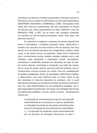 153
conceitual, com teorias e modelos que permitem interpretar e prever os
fenômenos com os quais nos defrontamos ou dos quais dependemos
(MORTIMER, MACHADO e ROMANELLI, 2000). Articulações entre
esses três níveis de conhecimento são tão importantes no Ensino
de Química que vários pesquisadores da área reafirmam o que diz
NAKHLEH (1992, p.195): “se um aluno não consegue interpretar
um conceito em termos teórico-conceituais, então, esse aluno não
aprendeu Química.”
Ao selecionar e organizar o processo de ensino segundo tais
temas e articulações, o professor precisará, ainda, relacioná-los a
eventos e/ou assuntos da vida humana a fim de propiciar aos seus
alunos uma nova leitura (química) que complementa, amplia o modo
usual, ou de senso comum, de pensá-los. Desta forma evidenciará
que o conhecimento químico mantém estreitas relações com a vida
cotidiana, cujas aplicações e implicações sociais, tecnológicas,
econômicas e ambientais precisam ser discutidas em sala de aula.
Em outras palavras, promoverá a construção, por parte dos alunos,
de um modo de pensar químico que lhes permitirá entender como o
conhecimento químico funciona no mundo. Para tal, paralelamente
às opções pedagógicas acima, as abordagens alternativas propõem
e desenvolvem uma outra dinâmica para as aulas. Estas já não
são centradas no discurso expositivo do professor, com o usual
desinteresse discente que caracteriza o Ensino de Química tradicional,
mas sim, pela implementação de uma perspectiva dialógica, isto é,
pela negociação de significados, por trocas, por interações discursivas
que aproximam professor e alunos, alunos e alunos. Tal perspectiva
implica que:
a construção do conhecimento em sala de aula depende
essencialmente de um processo no qual os significados
e a linguagem do professor vão sendo apropriados pelos
alunosnaconstruçãodeumconhecimento compartilhado.
(...). A superação de obstáculos passa necessariamente
por um processo de interações discursivas, no qual o
 