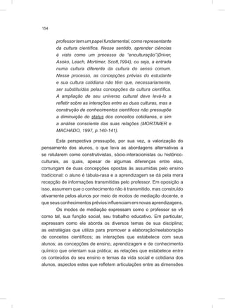 154
professor tem um papel fundamental, como representante
da cultura científica. Nesse sentido, aprender ciências
é visto como um processo de “enculturação”(Driver,
Asoko, Leach, Mortimer, Scott,1994), ou seja, a entrada
numa cultura diferente da cultura do senso comum.
Nesse processo, as concepções prévias do estudante
e sua cultura cotidiana não têm que, necessariamente,
ser substituídas pelas concepções da cultura científica.
A ampliação de seu universo cultural deve levá-lo a
refletir sobre as interações entre as duas culturas, mas a
construção de conhecimentos científicos não pressupõe
a diminuição do status dos conceitos cotidianos, e sim
a análise consciente das suas relações (MORTIMER e
MACHADO, 1997, p.140-141).
Esta perspectiva pressupõe, por sua vez, a valorização do
pensamento dos alunos, o que leva as abordagens alternativas a
se rotularem como construtivistas, sócio-interacionistas ou histórico-
culturais, as quais, apesar de algumas diferenças entre elas,
comungam de duas concepções opostas às assumidas pelo ensino
tradicional: o aluno é tábula-rasa e a aprendizagem se dá pela mera
recepção de informações transmitidas pelo professor. Em oposição a
isso, assumem que o conhecimento não é transmitido, mas construído
ativamente pelos alunos por meio de modos de mediação docente, e
que seus conhecimentos prévios influenciam em novas aprendizagens.
Os modos de mediação expressam como o professor se vê
como tal, sua função social, seu trabalho educativo. Em particular,
expressam como ele aborda os diversos temas de sua disciplina;
as estratégias que utiliza para promover a elaboração/reelaboração
de conceitos científicos; as interações que estabelece com seus
alunos; as concepções de ensino, aprendizagem e de conhecimento
químico que orientam sua prática; as relações que estabelece entre
os conteúdos do seu ensino e temas da vida social e cotidiana dos
alunos, aspectos estes que refletem articulações entre as dimensões
 