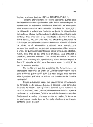 155
teórica e prática da docência (SILVA e SCHNETZLER, 2006).
Também, diferentemente do ensino tradicional, quando este
raramente inclui aulas experimentais como meras demonstrações ou
confirmações de conteúdos previamente ensinados, as abordagens
alternativas assumem a experimentação como fonte de investigação,
de elaboração e testagem de hipóteses, de busca de interpretações
por parte dos alunos, configurando uma relação epistemológica mais
contemporânea entre teoria e experimentação no Ensino de Química.
Neste sentido, veiculam uma visão não exata e inquestionável de
Ciência, por concebê-la como construção humana, sujeita à influência
de fatores sociais, econômicos e culturais tendo, portanto, um
compromisso social que, transportado para a escola média, concebe
o Ensino de Química como contribuição para a formação de cidadãos.
Assim, muito mais do que uma mera preparação para enfrentar o
vestibular, conforme entendida pelo ensino tradicional, o Ensino
Médio de Química se justifica pela sua importante contribuição para a
formação cultural e social do aluno, bem como, para a constituição do
seu pensamento abstrato.
Na medida em que tais propósitos têm fundamentado as
abordagens alternativas de Ensino de Química disponíveis em nosso
país, a questão que se coloca é por que a sua adoção ainda não tem
sido significativa por parte da maioria dos professores de Química
deste país?
Dentre as inúmeras razões que caracterizam a complexidade
da formação e da atuação docente, a começar pelas condições
adversas de trabalho, pelos péssimos salários e pela ausência de
reconhecimento social da profissão, outro fator determinante da pouca
qualidade da docência em Química na maioria das nossas escolas
fundamentais e médias certamente provem do modelo de formação
de professores vigente, tanto na formação inicial como continuada,
conforme abordo a seguir.
 