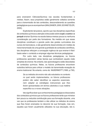 157
para ensinarem Ciências/Química nas escolas fundamentais e
médias. Assim, seus propósitos estão geralmente voltados somente
para a transmissão de tais conteúdos, desconsiderando as questões
pedagógicasqueosacompanham(MALDANER,2000;SCHNETZLER,
2000).
Explicitando tal postura, aponto que nas disciplinas específicas
de conteúdos químicos a atenção à discussão sobre o quê, o como e o
porquê ensinar Química na escola básica merece pouca ou nenhuma
consideração por parte dos formadores. Na medida em que essas
disciplinas constituem a grande parte das grades curriculares dos
cursos de licenciatura, e são geralmente desenvolvidas em moldes da
mera transmissão de uma grande quantidade de conteúdos científicos,
tais disciplinas reforçam a concepção ingênua de que ensinar é fácil:
basta saber o conteúdo e empregar algumas técnicas pedagógicas.
Por outro lado, nas disciplinas pedagógicas, os futuros
professores aprendem várias teorias que contradizem aquela visão
simplista de ensinar. No entanto, tais aprendizagens estão descoladas
de conteúdos químicos. Nelas, os futuros professores encontram
subsídios teóricos para criticar o modelo da transmissão-recepção do
ensino tradicional. No entanto, como diz McDERMOTT (1990, p.736),
Se os métodos de ensino não são estudados no contexto
no qual serão implementados, os futuros professores
podem não saber identificar os aspectos essenciais,
nem adaptar as estratégias instrucionais que lhes
foram apresentadas em termos abstratos à sua matéria
específica ou a novas situações.
Isto significa dizer que conhecimentos pedagógicos dissociados
dos conteúdos químicos que os futuros professores terão que ministrar
tem pouca ou reduzida contribuição para sua formação docente, uma
vez que os professores tendem a não utilizar os métodos de ensino
que lhes foram ensinados no decorrer de sua formação, mas sim,
aqueles que foram usualmente utilizados na sua educação, isto é,
 