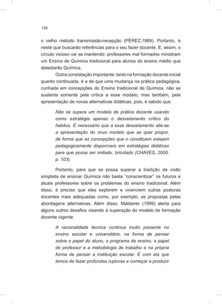 158
o velho método transmissão-recepção (PÉREZ,1989). Portanto, é
neste que buscarão referências para o seu fazer docente. E, assim, o
círculo vicioso vai se mantendo: professores mal formados ministram
um Ensino de Química tradicional para alunos do ensino médio que
detestarão Química.
Outra constatação importante, tanto na formação docente inicial
quanto continuada, é a de que uma mudança na prática pedagógica,
cunhada em concepções do Ensino tradicional de Química, não se
sustenta somente pela crítica a esse modelo, mas também, pela
apresentação de novas alternativas didáticas, pois, é sabido que:
Não se supera um modelo de prática docente usando
como estratégia apenas o desvelamento crítico do
habitus. É necessário que a esse desvelamento alie-se
a apresentação do novo modelo que se quer propor,
de forma que as concepções que o constituem estejam
pedagogicamente disponíveis em estratégias didáticas
para que possa ser imitado, bricolado (CHAVES, 2000,
p. 103).
Portanto, para que se possa superar a tradição da visão
simplista de ensinar Química não basta “conscientizar” os futuros e
atuais professores sobre os problemas do ensino tradicional. Além
disso, é preciso que eles explorem e vivenciem outras posturas
docentes mais adequadas como, por exemplo, as propostas pelas
abordagens alternativas. Além disso, Maldaner (1999) alerta para
alguns outros desafios visando à superação do modelo de formação
docente vigente:
A racionalidade técnica continua muito presente no
ensino escolar e universitário, na forma de pensar
sobre o papel do aluno, o programa de ensino, o papel
do professor e a metodologia de trabalho e na própria
forma de pensar a instituição escolar. É com ela que
temos de fazer profundas rupturas e começar a produzir
 