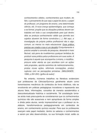 159
conhecimentos válidos, conhecimentos que mudem, de
fato, o pensamento do que seja o papel do aluno, o papel
do professor, um programa de ensino, uma determinada
ciência, etc. A nova crença epistemológica, que começa
a se formar, propõe que as situações práticas devem ser
tratadas em toda a sua complexidade para que dentro
dela se produza conhecimento válido que permita aos
sujeitos atuarem de forma construtiva (...). Até aqui, a
investigação da própria prática profissional não é algo
comum, ao menos no meio educacional. Essa prática
precisa ser criada e isso é um desafio! Conjuntamente é
preciso ampliar o conceito de pesquisa, deixando-o mais
flexível, sob pena de invalidarmos qualquer tentativa de
produzir essa prática pelos professores em suas aulas. A
pesquisa é aquela que acompanha o ensino, o modifica,
procura estar atenta ao que acontece com as ações
nele propostas, aponta caminhos de redirecionamentos,
produz novas ações, reformula concepções, produz
rupturas com as percepções primeiras. (MALDANER,
1999, p 291-291). [grifos do autor]
No entanto, inúmeros trabalhos na literatura evidenciam
que professores de Ciências/Química geralmente atuam como
transmissores mecânicos de conteúdos de livros didáticos, não se
envolvendo em práticas pedagógicas inovadoras e repassando aos
alunos fatos, informações, conceitos de maneira assistemática e
descontextualizada histórica e socialmente. Tal constatação torna-
se ainda mais preocupante ao considerarmos que os conhecimentos
químicos não são acessíveis e nem apropriáveis de forma simples
e direta pelos alunos, sendo imprescindível que o professor os re-
elabore, transformando-os pedagogicamente em conteúdos de
ensino, em conhecimento químico escolar. Para que os professores
exerçam este papel mediador, dentre os saberes e conhecimentos
a serem por eles desenvolvidos, na sua formação inicial, estão os
 