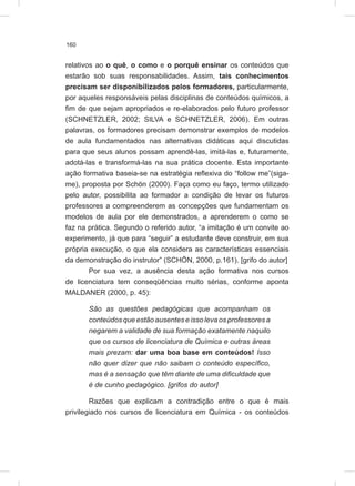 160
relativos ao o quê, o como e o porquê ensinar os conteúdos que
estarão sob suas responsabilidades. Assim, tais conhecimentos
precisam ser disponibilizados pelos formadores, particularmente,
por aqueles responsáveis pelas disciplinas de conteúdos químicos, a
fim de que sejam apropriados e re-elaborados pelo futuro professor
(SCHNETZLER, 2002; SILVA e SCHNETZLER, 2006). Em outras
palavras, os formadores precisam demonstrar exemplos de modelos
de aula fundamentados nas alternativas didáticas aqui discutidas
para que seus alunos possam aprendê-las, imitá-las e, futuramente,
adotá-las e transformá-las na sua prática docente. Esta importante
ação formativa baseia-se na estratégia reflexiva do “follow me”(siga-
me), proposta por Schön (2000). Faça como eu faço, termo utilizado
pelo autor, possibilita ao formador a condição de levar os futuros
professores a compreenderem as concepções que fundamentam os
modelos de aula por ele demonstrados, a aprenderem o como se
faz na prática. Segundo o referido autor, “a imitação é um convite ao
experimento, já que para “seguir” a estudante deve construir, em sua
própria execução, o que ela considera as características essenciais
da demonstração do instrutor” (SCHÖN, 2000, p.161). [grifo do autor]
Por sua vez, a ausência desta ação formativa nos cursos
de licenciatura tem conseqüências muito sérias, conforme aponta
MALDANER (2000, p. 45):
São as questões pedagógicas que acompanham os
conteúdosqueestãoausenteseissolevaosprofessoresa
negarem a validade de sua formação exatamente naquilo
que os cursos de licenciatura de Química e outras áreas
mais prezam: dar uma boa base em conteúdos! Isso
não quer dizer que não saibam o conteúdo específico,
mas é a sensação que têm diante de uma dificuldade que
é de cunho pedagógico. [grifos do autor]
Razões que explicam a contradição entre o que é mais
privilegiado nos cursos de licenciatura em Química - os conteúdos
 