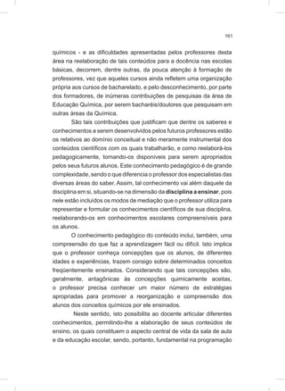 161
químicos - e as dificuldades apresentadas pelos professores desta
área na reelaboração de tais conteúdos para a docência nas escolas
básicas, decorrem, dentre outras, da pouca atenção à formação de
professores, vez que aqueles cursos ainda refletem uma organização
própria aos cursos de bacharelado, e pelo desconhecimento, por parte
dos formadores, de inúmeras contribuições de pesquisas da área de
Educação Química, por serem bacharéis/doutores que pesquisam em
outras áreas da Química.
São tais contribuições que justificam que dentre os saberes e
conhecimentos a serem desenvolvidos pelos futuros professores estão
os relativos ao domínio conceitual e não meramente instrumental dos
conteúdos científicos com os quais trabalharão, e como reelaborá-los
pedagogicamente, tornando-os disponíveis para serem apropriados
pelos seus futuros alunos. Este conhecimento pedagógico é de grande
complexidade, sendo o que diferencia o professor dos especialistas das
diversas áreas do saber. Assim, tal conhecimento vai além daquele da
disciplina em si, situando-se na dimensão da disciplina a ensinar, pois
nele estão incluídos os modos de mediação que o professor utiliza para
representar e formular os conhecimentos científicos de sua disciplina,
reelaborando-os em conhecimentos escolares compreensíveis para
os alunos.
O conhecimento pedagógico do conteúdo inclui, também, uma
compreensão do que faz a aprendizagem fácil ou difícil. Isto implica
que o professor conheça concepções que os alunos, de diferentes
idades e experiências, trazem consigo sobre determinados conceitos
freqüentemente ensinados. Considerando que tais concepções são,
geralmente, antagônicas às concepções quimicamente aceitas,
o professor precisa conhecer um maior número de estratégias
apropriadas para promover a reorganização e compreensão dos
alunos dos conceitos químicos por ele ensinados.
Neste sentido, isto possibilita ao docente articular diferentes
conhecimentos, permitindo-lhe a elaboração de seus conteúdos de
ensino, os quais constituem o aspecto central de vida da sala de aula
e da educação escolar, sendo, portanto, fundamental na programação
 