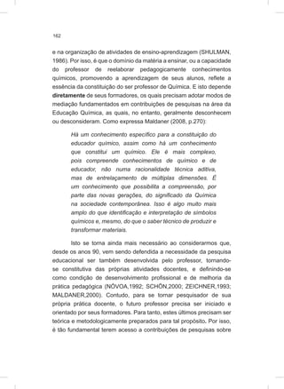 162
e na organização de atividades de ensino-aprendizagem (SHULMAN,
1986). Por isso, é que o domínio da matéria a ensinar, ou a capacidade
do professor de reelaborar pedagogicamente conhecimentos
químicos, promovendo a aprendizagem de seus alunos, reflete a
essência da constituição do ser professor de Química. E isto depende
diretamente de seus formadores, os quais precisam adotar modos de
mediação fundamentados em contribuições de pesquisas na área da
Educação Química, as quais, no entanto, geralmente desconhecem
ou desconsideram. Como expressa Maldaner (2008, p.270):
Há um conhecimento específico para a constituição do
educador químico, assim como há um conhecimento
que constitui um químico. Ele é mais complexo,
pois compreende conhecimentos de químico e de
educador, não numa racionalidade técnica aditiva,
mas de entrelaçamento de múltiplas dimensões. É
um conhecimento que possibilita a compreensão, por
parte das novas gerações, do significado da Química
na sociedade contemporânea. Isso é algo muito mais
amplo do que identificação e interpretação de símbolos
químicos e, mesmo, do que o saber técnico de produzir e
transformar materiais.
Isto se torna ainda mais necessário ao considerarmos que,
desde os anos 90, vem sendo defendida a necessidade da pesquisa
educacional ser também desenvolvida pelo professor, tornando-
se constitutiva das próprias atividades docentes, e definindo-se
como condição de desenvolvimento profissional e de melhoria da
prática pedagógica (NÓVOA,1992; SCHÖN,2000; ZEICHNER,1993;
MALDANER,2000). Contudo, para se tornar pesquisador de sua
própria prática docente, o futuro professor precisa ser iniciado e
orientado por seus formadores. Para tanto, estes últimos precisam ser
teórica e metodologicamente preparados para tal propósito. Por isso,
é tão fundamental terem acesso a contribuições de pesquisas sobre
 