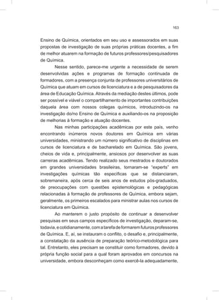 163
Ensino de Química, orientados em seu uso e assessorados em suas
propostas de investigação de suas próprias práticas docentes, a fim
de melhor atuarem na formação de futuros professores/pesquisadores
de Química.
Nesse sentido, parece-me urgente a necessidade de serem
desenvolvidas ações e programas de formação continuada de
formadores, com a presença conjunta de professores universitários de
Química que atuam em cursos de licenciatura e a de pesquisadores da
área de Educação Química. Através da mediação destes últimos, pode
ser possível e viável o compartilhamento de importantes contribuições
daquela área com nossos colegas químicos, introduzindo-os na
investigação do/no Ensino de Química e auxiliando-os na proposição
de melhorias à formação e atuação docentes.
Nas minhas participações acadêmicas por este país, venho
encontrando inúmeros novos doutores em Química em várias
universidades, ministrando um número significativo de disciplinas em
cursos de licenciatura e de bacharelado em Química. São jovens,
cheios de vida e, principalmente, ansiosos por desenvolver as suas
carreiras acadêmicas. Tendo realizado seus mestrados e doutorados
em grandes universidades brasileiras, tornaram-se “experts” em
investigações químicas tão específicas que se distanciaram,
sobremaneira, após cerca de seis anos de estudos pós-graduados,
de preocupações com questões epistemológicas e pedagógicas
relacionadas à formação de professores de Química, embora sejam,
geralmente, os primeiros escalados para ministrar aulas nos cursos de
licenciatura em Química.
Ao manterem o justo propósito de continuar a desenvolver
pesquisas em seus campos específicos de investigação, deparam-se,
todavia,ecotidianamente,comatarefadeformaremfuturosprofessores
de Química. E, aí, se instauram o conflito, o desafio e, principalmente,
a constatação da ausência de preparação teórico-metodológica para
tal. Entretanto, eles precisam se constituir como formadores, devido à
própria função social para a qual foram aprovados em concursos na
universidade, embora desconheçam como exercê-la adequadamente,
 