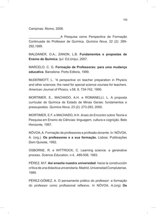 165
Campinas: Átomo, 2008.
__________________A Pesquisa como Perspectiva de Formação
Continuada do Professor de Química. Química Nova, 22 (2): 289-
292,1999.
MALDANER, O.A.; ZANON, L.B. Fundamentos e propostas de
Ensino de Química. Ijuí: Ed.Unijuí, 2007.
MARCELO, C. G. Formação de Professores: para uma mudança
educativa. Barcelona: Porto Editora, 1999.
McDERMOTT, L. “A perspective on teacher preparation in Physics
and other sciences: the need for special science courses for teachers.
American Journal of Phisics, v.58, 8, 734-742, 1990.
MORTIMER, E., MACHADO, A.H. e ROMANELLI, L. A proposta
curricular de Química de Estado de Minas Gerais: fundamentos e
pressupostos. Química Nova, 23 (2): 273-283, 2000.
MORTIMER, E.F. e MACHADO, A H. Anais do Encontro sobre Teoria e
Pesquisa em Ensino de Ciências: linguagem, cultura e cognição. Belo
Horizonte, 1997.
NÓVOA,A. Formação de professores e profissão docente. In: NÓVOA,
A. (org.). Os professores e a sua formação. Lisboa: Publicações
Dom Quixote, 1992.
OSBORNE, R. e WITTROCK, C. Learning science: a generative
process. Science Education, n.4, .489-508, 1983.
PÉREZ, M.F. Así enseña nuestra universidad: hacia la construcción
crítica de una didactica universitaria. Madrid, Universidad Complutense,
1989.
PÉREZ-GÓMEZ, A. O pensamento prático do professor: a formação
do professor como profissional reflexivo. In NÓVOA, A.(org) Os
 