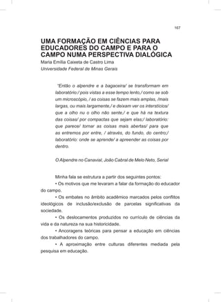 167
UMA FORMAÇÃO EM CIÊNCIAS PARA
EDUCADORES DO CAMPO E PARA O
CAMPO NUMA PERSPECTIVA DIALÓGICA
Maria Emília Caixeta de Castro Lima
Universidade Federal de Minas Gerais
“Então o alpendre e a bagaceira/ se transformam em
laboratório:/ pois vistas a esse tempo lento,/ como se sob
um microscópio, / as coisas se fazem mais amplas, /mais
largas, ou mais largamente,/ e deixam ver os interstícios/
que a olho nu o olho não sente,/ e que há na textura
das coisas/ por compactas que sejam elas;/ laboratório:
que parece/ tornar as coisas mais abertas/ para que
as entremos por entre, / através, do fundo, do centro;/
laboratório: onde se aprende/ a apreender as coisas por
dentro.
O Alpendre no Canavial, João Cabral de Melo Neto, Serial
Minha fala se estrutura a partir dos seguintes pontos:
• Os motivos que me levaram a falar da formação do educador
do campo.
• Os embates no âmbito acadêmico marcados pelos conflitos
ideológicos de inclusão/exclusão de parcelas significativas da
sociedade.
• Os deslocamentos produzidos no currículo de ciências da
vida e da natureza na sua historicidade.
• Ancoragens teóricas para pensar a educação em ciências
dos trabalhadores do campo.
• A aproximação entre culturas diferentes mediada pela
pesquisa em educação.
 
