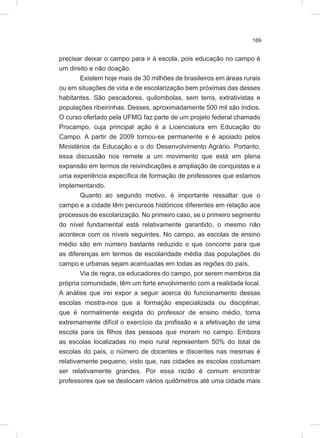 169
precisar deixar o campo para ir à escola, pois educação no campo é
um direito e não doação.
Existem hoje mais de 30 milhões de brasileiros em áreas rurais
ou em situações de vida e de escolarização bem próximas das desses
habitantes. São pescadores, quilombolas, sem terra, extrativistas e
populações ribeirinhas. Desses, aproximadamente 500 mil são índios.
O curso ofertado pela UFMG faz parte de um projeto federal chamado
Procampo, cuja principal ação é a Licenciatura em Educação do
Campo. A partir de 2009 tornou-se permanente e é apoiado pelos
Ministérios da Educação e o do Desenvolvimento Agrário. Portanto,
essa discussão nos remete a um movimento que está em plena
expansão em termos de reivindicações e ampliação de conquistas e a
uma experiência específica de formação de professores que estamos
implementando.
Quanto ao segundo motivo, é importante ressaltar que o
campo e a cidade têm percursos históricos diferentes em relação aos
processos de escolarização. No primeiro caso, se o primeiro segmento
do nível fundamental está relativamente garantido, o mesmo não
acontece com os níveis seguintes. No campo, as escolas de ensino
médio são em número bastante reduzido o que concorre para que
as diferenças em termos de escolaridade média das populações do
campo e urbanas sejam acentuadas em todas as regiões do país.
Via de regra, os educadores do campo, por serem membros da
própria comunidade, têm um forte envolvimento com a realidade local.
A análise que irei expor a seguir acerca do funcionamento dessas
escolas mostra-nos que a formação especializada ou disciplinar,
que é normalmente exigida do professor de ensino médio, torna
extremamente difícil o exercício da profissão e a efetivação de uma
escola para os filhos das pessoas que moram no campo. Embora
as escolas localizadas no meio rural representem 50% do total de
escolas do país, o número de docentes e discentes nas mesmas é
relativamente pequeno, visto que, nas cidades as escolas costumam
ser relativamente grandes. Por essa razão é comum encontrar
professores que se deslocam vários quilômetros até uma cidade mais
 