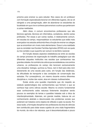 170
próxima para ensinar ou para estudar. Nos casos de um professor
com formação especializada lecionar em diferentes lugares, ele se vê
obrigado a uma peregrinação, além de abandonar os estudantes da
localidade em que vive e conhece para ensinar a outros que pertencem
a outras realidades.
Além disso, é comum encontrarmos professores que são
técnicos agrícola, técnicos em informática, contadores, dentre outras
profissões. Por essas e por outras razões, é relativamente comum,
em escolas do campo, responsabilizar os estudantes que estão mais
avançados nos estudos atribuindo-lhes a função de ensinar os colegas
que se encontram em níveis mais elementares. Essa é uma realidade
que eu constatei nas Escolas Famílias Agrícolas (EFAS) com as quais
eu tive contato e que suponho ser comum no território nacional.
Em função desses aspectos estabeleceu-se entre as escolas
do campo processo de organização do trabalho pedagógico que são
diferentes daqueles instituídos nas escolas que conhecemos nas
grandescidades.Aocontráriodaculturaqueseestabeleceunoscentros
urbanos, os professores do campo não lecionam exclusivamente
uma disciplina: biologia, química ou física, nem é fácil para eles irem
diariamente de uma escola para outra, em função das distâncias,
da dificuldade de transporte e das condições de conservação das
estradas. Por conseqüência, um mesmo docente ensina diferentes
disciplinas e, muitas das vezes, atua em classes multisseriadas.
Existe ainda uma questão importante que diz respeito ao
estatuto epistemológico dos conhecimentos que formam o que se
conhece hoje como ciência escolar. Mesmo no ensino fundamental
esse conhecimento exibe natureza fortemente disciplinar sendo
poucos os exemplos de temas e questões tratadas sob a ótica da
interdisciplinaridade. Ademais, em grande medida, trata-se de um
conhecimento abstrato e desvinculado dos problemas sociais que
poderiam ser tratados como objetos de reflexão e ação na escola. Por
essa razão, a formação disciplinar dos professores da área de ciências
tem contribuído para dotar esses sujeitos de uma visão fragmentária
do mundo, da vida e da natureza, que é descontextualizada e pouco
 
