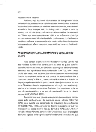172
necessidades e saberes.
Portanto, vejo aqui uma oportunidade de dialogar com outros
formadores de professores de ciências sobre o modo como a academia
pode não só ensinar ciências e ensinar a ensinar ciências, mas também
aprender a fazer isso por meio do diálogo com o campo, a partir de
seus modos peculiares de produzir e reproduzir a vida e dar sentido a
ela. Talvez seja esse o desafio mais difícil a ser enfrentado por exigir
um permanente exercício da alteridade, posto que os conhecimentos
trazidos por eles se nos apresentam de modo muito diferente daqueles
que aprendemos a fazer, compreender e legitimar como conhecimento
válido.
ANCORAGENS PARA UMA FORMAÇÃO DO EDUCADOR DO
CAMPO
Para pensar a formação do educador do campo valemo-nos
das variadas e pertinentes contribuições da obra de quatro autores:
Boaventura Sousa Santos, no campo da sociologia e da compreensão
da ciência e da legitimidade das culturas locais (SANTOS, 1994, 1995);
Michel de Certeau com seus estudos e teses baseados na antropologia
cultural por meio dos quais ele nos propõe um compromisso com a
cultura no plural (CERTEAU, 2008); Mikhail Bakhtin e sua filosofia da
linguagem pela centralidade que a questão do sujeito assume em sua
obra; Glen Aikennhead e as pesquisas em educação em ciências cujo
foco recai sobre o cruzamento de fronteiras dos estudantes entre as
subculturas do cotidiano e as subculturas das ciências e da ciência
escolar (AIKENNHEAD, 2009).
Compreender uma ciência no percurso da experiência escolar
passa pelo conhecimento do exercício dessa ciência (GEERTZ,
1978), tanto quanto pela apropriação da linguagem de seus falantes
(DRIVER ET ALL, 1999). Apropriar-se de uma linguagem, por sua vez,
implica em ser capaz de viver nela ou de vivê-la (GADAMER, 1976, in
NUNES, 2005). Portanto, compreender uma ciência ou as explicações
do mundo ligadas a ela significa compreender uma subcultura no que
 