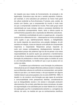 173
diz respeito aos seus modos de funcionamento, de produção e de
legitimação. Subcultura aqui não tem o sentido pejorativo. Aciência,
por exemplo, é uma subcultura por pertencer ao marco mais geral
da cultura ocidental ou Euro-Americana. É preciso, pois, aceitar, de
acordo com Santos, que a compreensão do mundo é muito mais
do que a compreensão ocidental do mundo. Para cada grupo social
caracterizado por suas crenças, valores e processos identitários há
uma subcultura correspondente. Assim, tanto a ciência quanto os
conhecimentos populares são a expressão de diferentes subculturas.
Admitindo a centralidade do outro e o papel que ele – enquanto
outro de mim e diferente de mim –, desempenha na minha constituição
como sujeito é que, bakhtinianamente falando, a inteligibilidade
do mundo depende de assumirmos uma posição dialógica, de pôr
sentidos em relação, vozes em disputa numa atitude de compreensão
responsiva e responsável. Responsiva porque responde ao
outro com nossas contrapalavras, ideologicamente marcadas. E,
responsável porque não podemos fugir do ato de pensar e da nossa
responsabilidade de assinar aquilo que pensamos e transformamos
em atos éticos. A expressão que melhor encarna nossa concepção de
formação de professores e orienta nossas ações no âmbito do curso
é a de interculturalidade, na medida em que o que se passa com os
outros nos afeta.
O problema que enfrentamos numa formação de professores
intercultural ao por em relação diferentes práticas sociais é o desejo de
que as diferentes culturas em confronto se compreendam, sem perder
nada do que são e, ao mesmo tempo, e de que esperem em alguma
medida traduzir suas preocupações uma na outra (SANTOS, 1995). O
desafio é o de construir uma formação que seja capaz de aumentar
a comunicabilidade entre perspectivas distintas, considerando-se
que as desigualdades sociais e de acesso à educação produzem
silenciamentos. De um lado, pela falta dos meios conceituais, do poder
da argumentação e da autoridade para se dizer falante de um campo
de explicações que lhe é completamente estranho e, a arrogância da
ciência, de outro, na medida em que os conhecimentos científicos
 