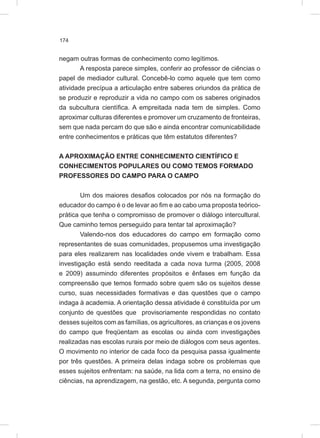 174
negam outras formas de conhecimento como legítimos.
A resposta parece simples, conferir ao professor de ciências o
papel de mediador cultural. Concebê-lo como aquele que tem como
atividade precípua a articulação entre saberes oriundos da prática de
se produzir e reproduzir a vida no campo com os saberes originados
da subcultura científica. A empreitada nada tem de simples. Como
aproximar culturas diferentes e promover um cruzamento de fronteiras,
sem que nada percam do que são e ainda encontrar comunicabilidade
entre conhecimentos e práticas que têm estatutos diferentes?
A APROXIMAÇÃO ENTRE CONHECIMENTO CIENTÍFICO E
CONHECIMENTOS POPULARES OU COMO TEMOS FORMADO
PROFESSORES DO CAMPO PARA O CAMPO
Um dos maiores desafios colocados por nós na formação do
educador do campo é o de levar ao fim e ao cabo uma proposta teórico-
prática que tenha o compromisso de promover o diálogo intercultural.
Que caminho temos perseguido para tentar tal aproximação?
Valendo-nos dos educadores do campo em formação como
representantes de suas comunidades, propusemos uma investigação
para eles realizarem nas localidades onde vivem e trabalham. Essa
investigação está sendo reeditada a cada nova turma (2005, 2008
e 2009) assumindo diferentes propósitos e ênfases em função da
compreensão que temos formado sobre quem são os sujeitos desse
curso, suas necessidades formativas e das questões que o campo
indaga à academia. A orientação dessa atividade é constituída por um
conjunto de questões que provisoriamente respondidas no contato
desses sujeitos com as famílias, os agricultores, as crianças e os jovens
do campo que freqüentam as escolas ou ainda com investigações
realizadas nas escolas rurais por meio de diálogos com seus agentes.
O movimento no interior de cada foco da pesquisa passa igualmente
por três questões. A primeira delas indaga sobre os problemas que
esses sujeitos enfrentam: na saúde, na lida com a terra, no ensino de
ciências, na aprendizagem, na gestão, etc. A segunda, pergunta como
 