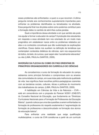 175
esses problemas são enfrentados: a quem e a que recorrem. A última
pergunta remete aos conhecimentos supostamente importantes para
enfrentar os problemas identificados ou tematizados na atividade.
Essa pergunta final nos dá pistas sobre como podemos contribuir para
a formação deles no sentido de abrir-lhes outras janelas.
Qual a importância dessa atividade e em que sentido ela pode
nos ajudar a formar o educador do campo? A produção dos estudantes
em resposta a essa atividade tem nos orientado de um modo mais
pragmático em estabelecer nexos entre os problemas relatados por
eles e os conteúdos conceituais que dão sustentação às explicações
científicas. Esses dados nos auxiliam na definição de temáticas que
contemplam conteúdos didáticos de ciências, sem nos esquecermos
do lúdico, do belo, do curioso, quer sejam eles “socialmente relevantes”
ou não (LIMA, PAULA e SANTOS, 2009).
INVERSÃO DA FLECHA OU COMO OS FINS ORIENTAM OS
PRINCÍPIOS ORGANIZADORES DO CURRÍCULO DE CIÊNCIAS
Ao concebermos o curso de formação do educador do campo
adotamos como princípio formativo o compromisso com os anseios
das comunidades do campo, em suas lutas pela melhoria da qualidade
de vida. Isso significou fazer escolhas político-pedagógicas coerentes
com as bandeiras sociais, culturais, éticas e políticas do movimento
dos trabalhadores do campo, (LIMA, PAULA e SANTOS, 2009).
A habilitação em Ciências da Vida e da Natureza – CVN –
está em consonância com a proposta do Parecer 9/2001 (CNE/CP)
do Conselho Nacional de Educação, que fundamenta as “Diretrizes
Curriculares Nacionais para a Formação de Professores da Educação
Básica”, quando coloca que uma das questões a serem enfrentadas na
formação de professores diz respeito exatamente à “segmentação da
formação de professores e descontinuidade na formação dos alunos
da educação básica”.
Para enfrentar uma realidade que exige qualificação
multidisciplinar, o curso de CVN constitui-se a partir de um currículo
 